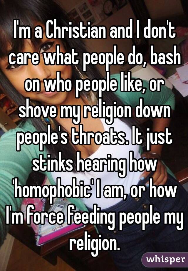 I'm a Christian and I don't care what people do, bash on who people like, or shove my religion down people's throats. It just stinks hearing how 'homophobic' I am, or how I'm force feeding people my religion. 