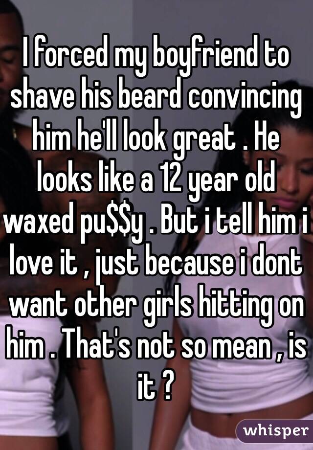 I forced my boyfriend to shave his beard convincing him he'll look great . He looks like a 12 year old waxed pu$$y . But i tell him i love it , just because i dont want other girls hitting on him . That's not so mean , is it ? 