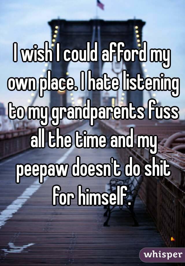 I wish I could afford my own place. I hate listening to my grandparents fuss all the time and my peepaw doesn't do shit for himself. 