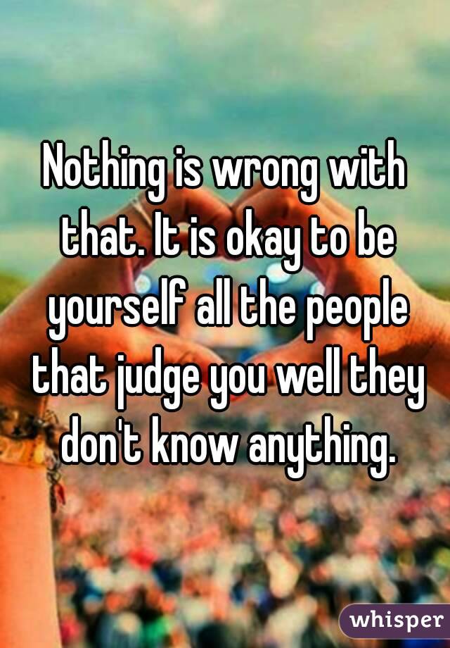 Nothing is wrong with that. It is okay to be yourself all the people that judge you well they don't know anything.