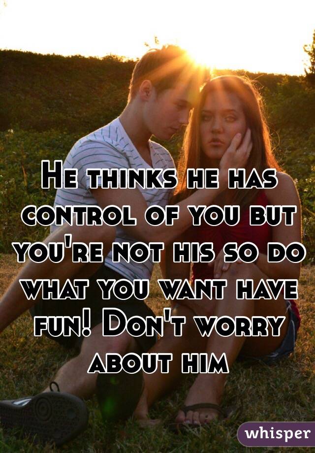 He thinks he has control of you but you're not his so do what you want have fun! Don't worry about him 