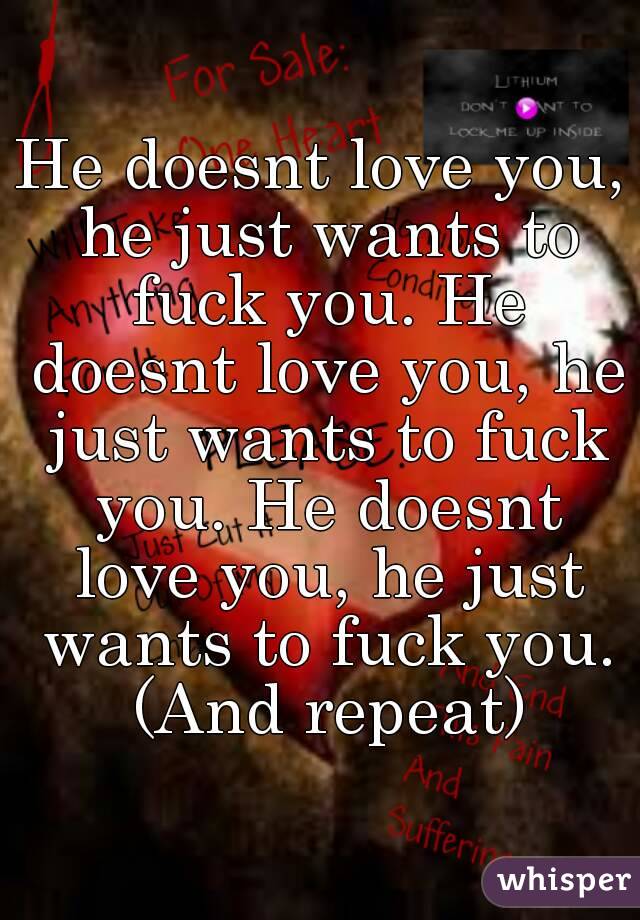 He doesnt love you, he just wants to fuck you. He doesnt love you, he just wants to fuck you. He doesnt love you, he just wants to fuck you. (And repeat)