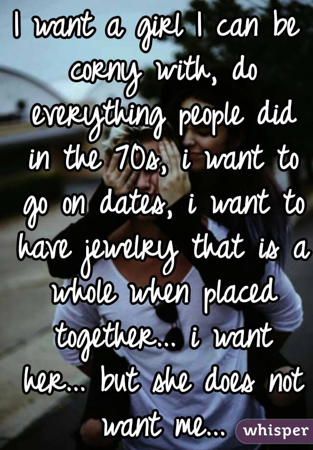 I want a girl I can be corny with, do everything people did in the 70s, i want to go on dates, i want to have jewelry that is a whole when placed together... i want her... but she does not want me...