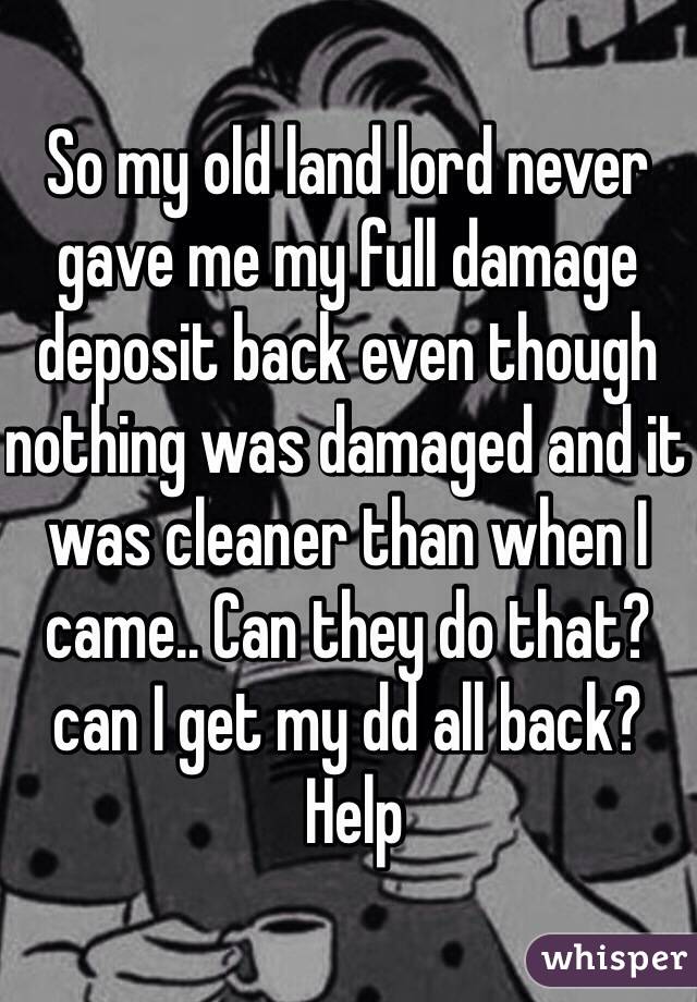 So my old land lord never gave me my full damage deposit back even though nothing was damaged and it was cleaner than when I came.. Can they do that? can I get my dd all back?
 Help