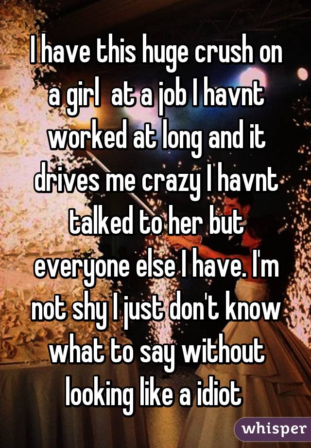 I have this huge crush on a girl  at a job I havnt worked at long and it drives me crazy I havnt talked to her but everyone else I have. I'm not shy I just don't know what to say without looking like a idiot 