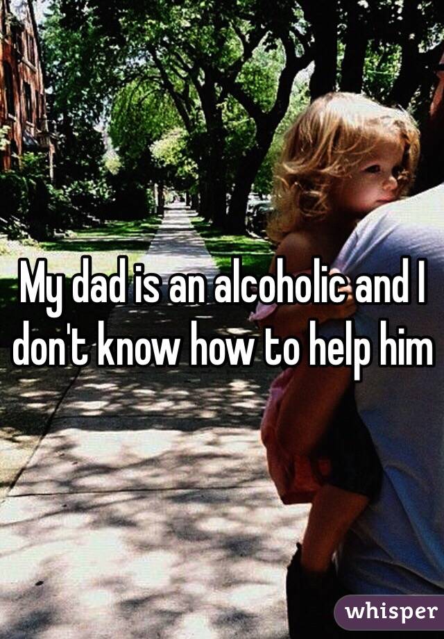 My dad is an alcoholic and I don't know how to help him 