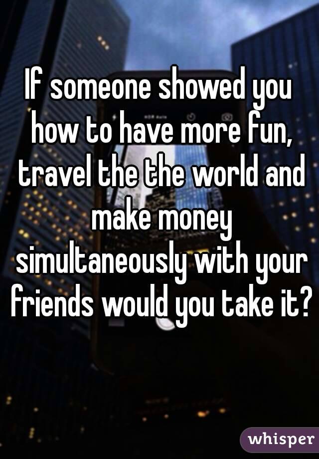 If someone showed you how to have more fun, travel the the world and make money simultaneously with your friends would you take it? 