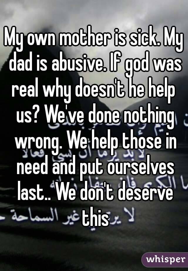 My own mother is sick. My dad is abusive. If god was real why doesn't he help  us? We've done nothing wrong. We help those in need and put ourselves last.. We don't deserve this