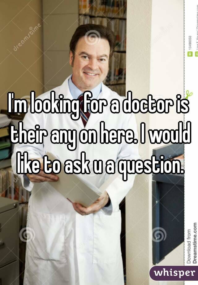 I'm looking for a doctor is their any on here. I would like to ask u a question.