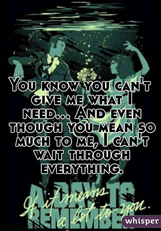 You know you can't give me what I need... And even though you mean so much to me, I can't wait through everything.