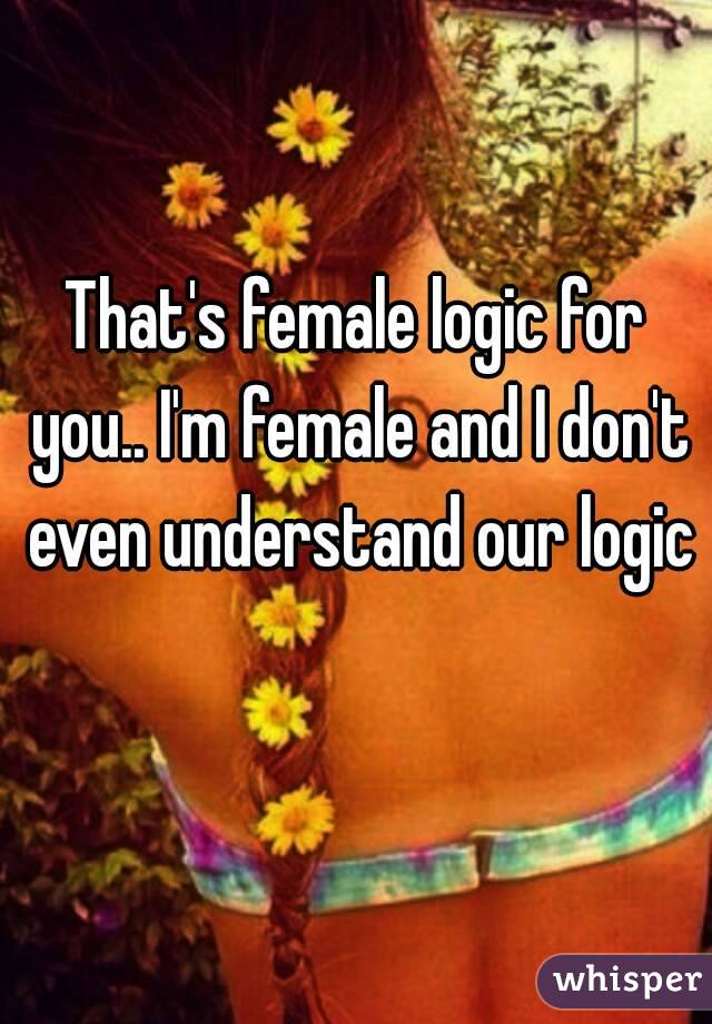 That's female logic for you.. I'm female and I don't even understand our logic 