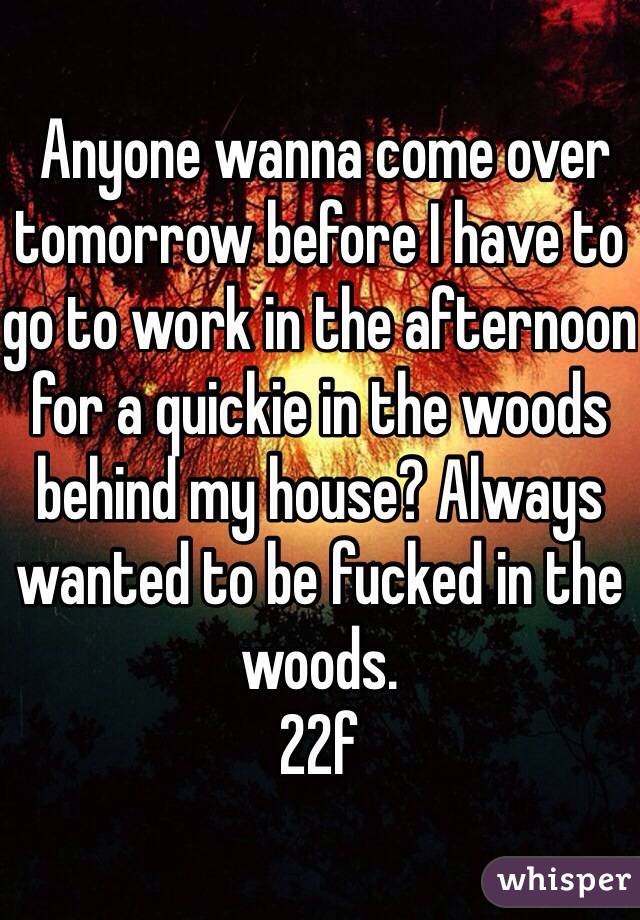  Anyone wanna come over tomorrow before I have to go to work in the afternoon for a quickie in the woods behind my house? Always wanted to be fucked in the woods. 
22f