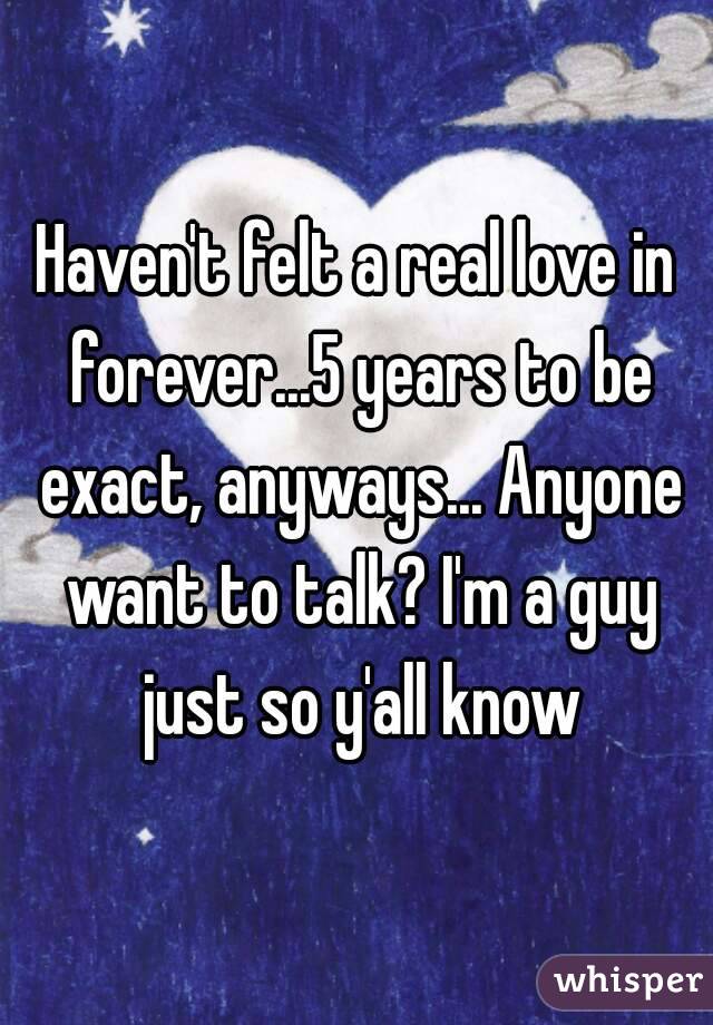 Haven't felt a real love in forever...5 years to be exact, anyways... Anyone want to talk? I'm a guy just so y'all know