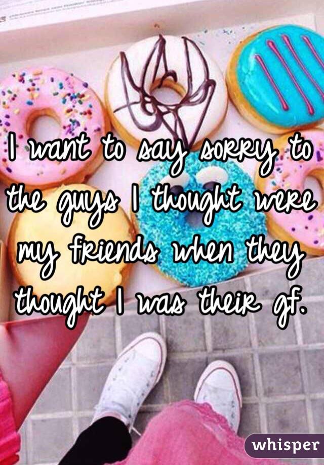 I want to say sorry to the guys I thought were my friends when they thought I was their gf.