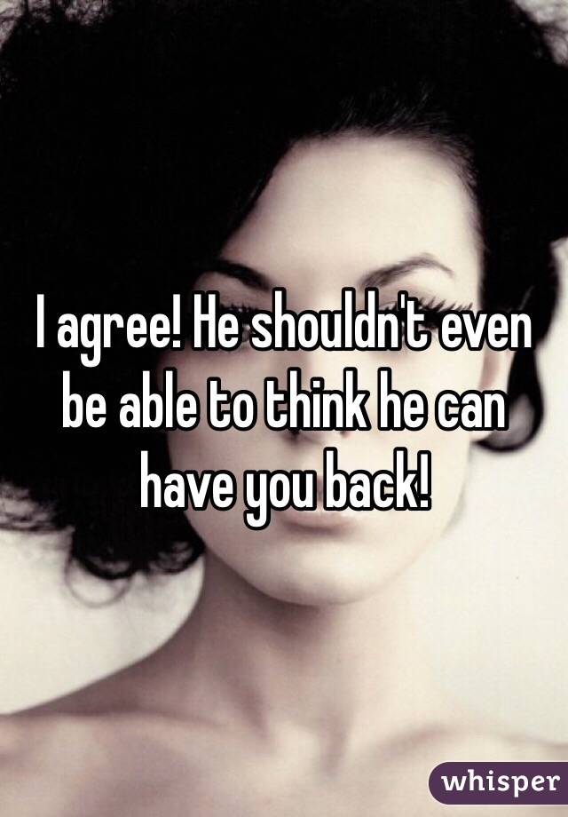 I agree! He shouldn't even be able to think he can have you back!