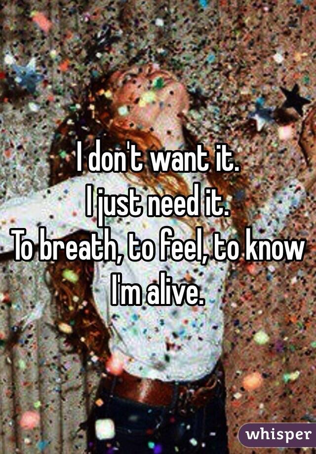 I don't want it.
I just need it.
To breath, to feel, to know I'm alive.