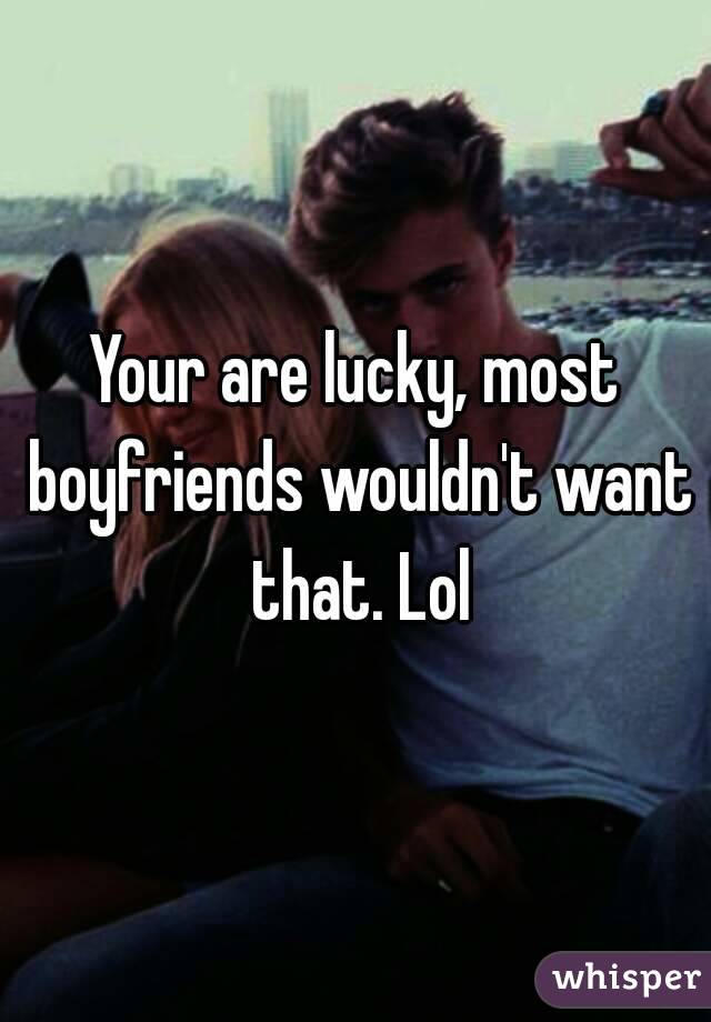 Your are lucky, most boyfriends wouldn't want that. Lol