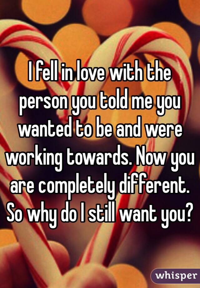 I fell in love with the person you told me you wanted to be and were working towards. Now you are completely different. So why do I still want you? 