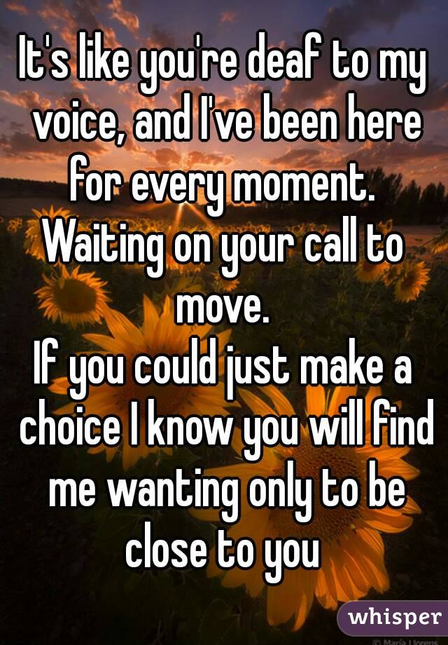 It's like you're deaf to my voice, and I've been here for every moment. 
Waiting on your call to move. 
If you could just make a choice I know you will find me wanting only to be close to you 