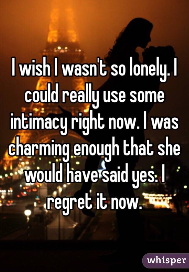 I wish I wasn't so lonely. I could really use some intimacy right now. I was charming enough that she would have said yes. I regret it now.