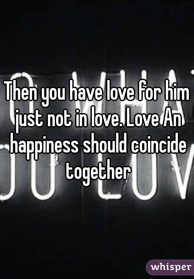 Then you have love for him just not in love. Love An happiness should coincide together