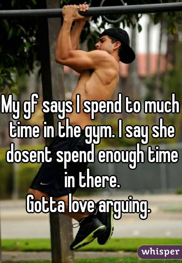 My gf says I spend to much time in the gym. I say she dosent spend enough time in there.
Gotta love arguing. 