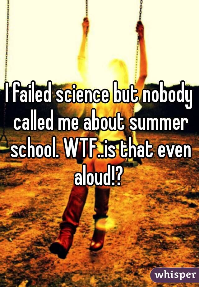 I failed science but nobody called me about summer school. WTF..is that even aloud!? 