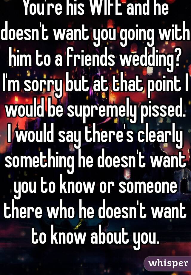 You're his WIFE and he doesn't want you going with him to a friends wedding?  I'm sorry but at that point I would be supremely pissed.  I would say there's clearly something he doesn't want you to know or someone there who he doesn't want to know about you. 