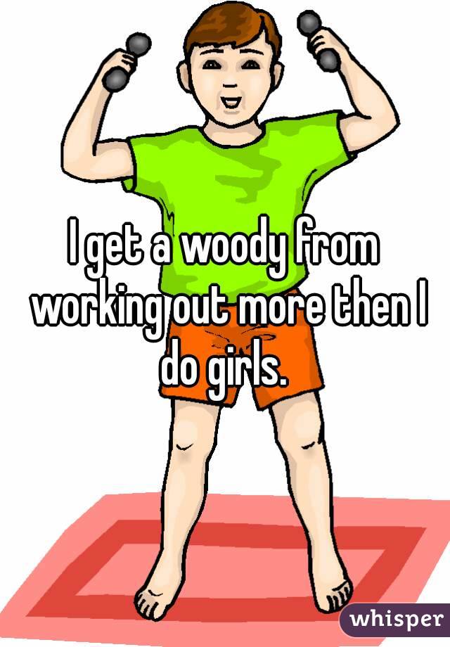 I get a woody from working out more then I do girls. 