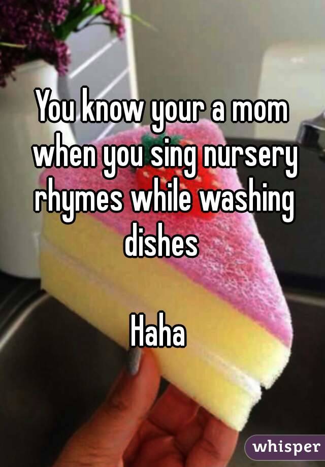 You know your a mom when you sing nursery rhymes while washing dishes 

Haha 