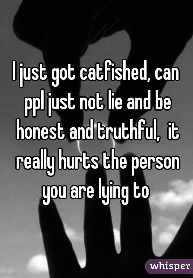 I just got catfished, can ppl just not lie and be honest and truthful,  it really hurts the person you are lying to 