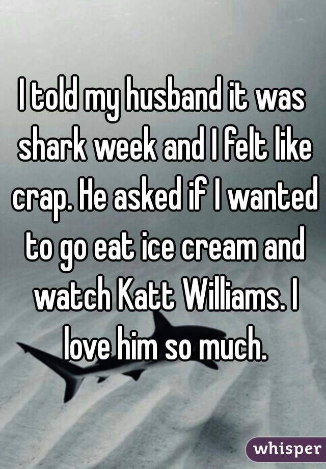 I told my husband it was shark week and I felt like crap. He asked if I wanted to go eat ice cream and watch Katt Williams. I love him so much.