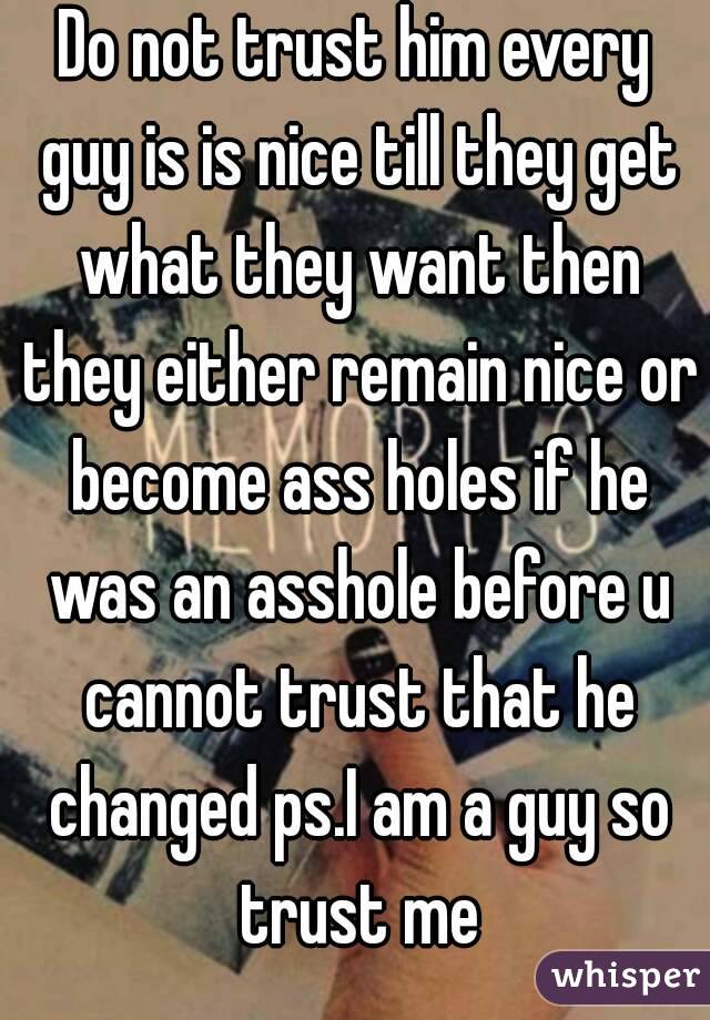 Do not trust him every guy is is nice till they get what they want then they either remain nice or become ass holes if he was an asshole before u cannot trust that he changed ps.I am a guy so trust me