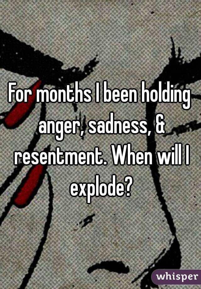 For months I been holding anger, sadness, & resentment. When will I explode?