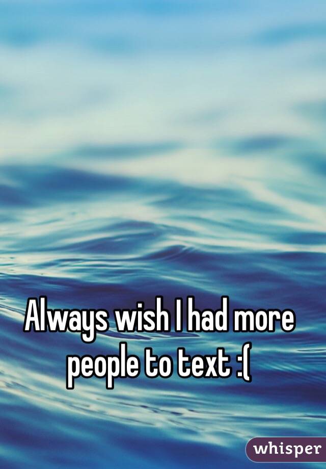 Always wish I had more people to text :(