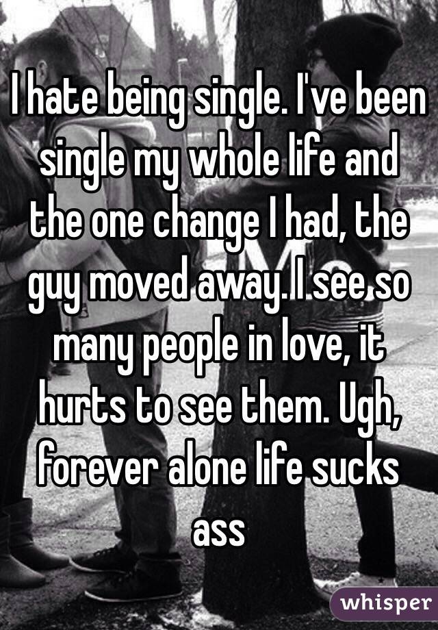 I hate being single. I've been single my whole life and the one change I had, the guy moved away. I see so many people in love, it hurts to see them. Ugh, forever alone life sucks ass