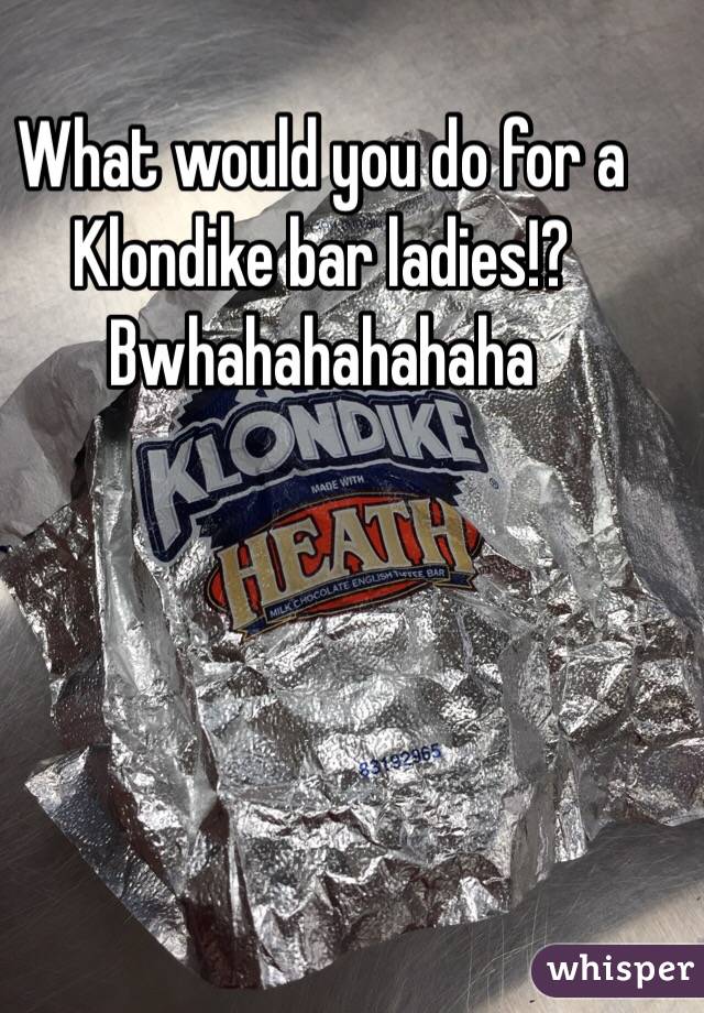 What would you do for a Klondike bar ladies!? Bwhahahahahaha 