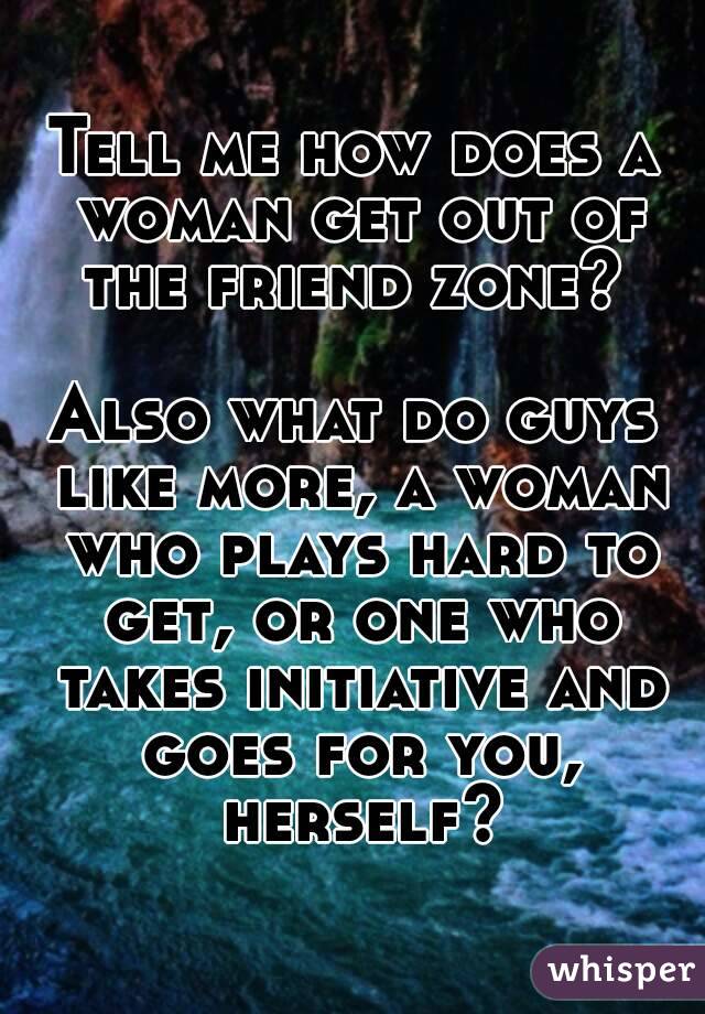 Tell me how does a woman get out of the friend zone? 

Also what do guys like more, a woman who plays hard to get, or one who takes initiative and goes for you, herself?