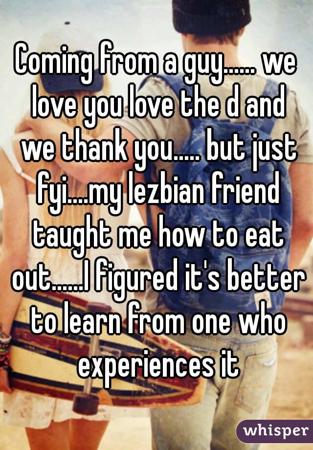 Coming from a guy...... we love you love the d and we thank you..... but just fyi....my lezbian friend taught me how to eat out......I figured it's better to learn from one who experiences it