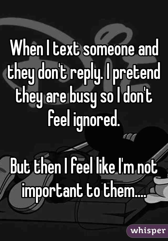 When I text someone and they don't reply. I pretend they are busy so I don't feel ignored.

But then I feel like I'm not important to them....