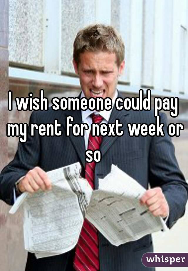 I wish someone could pay my rent for next week or so 