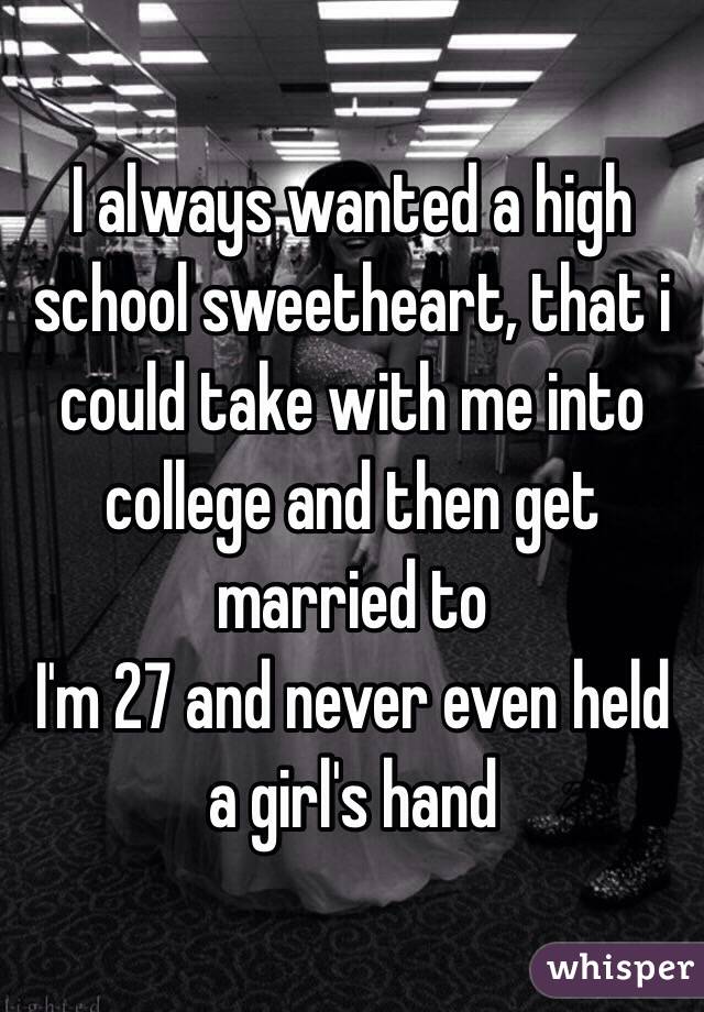 I always wanted a high school sweetheart, that i could take with me into college and then get married to
I'm 27 and never even held a girl's hand