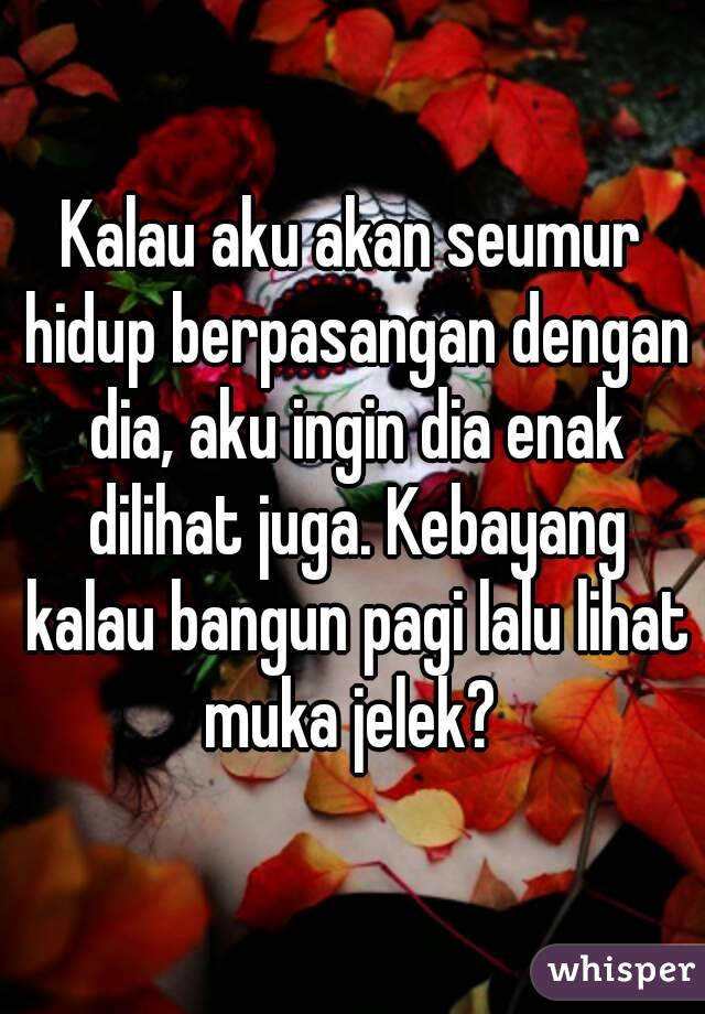 Kalau aku akan seumur hidup berpasangan dengan dia, aku ingin dia enak dilihat juga. Kebayang kalau bangun pagi lalu lihat muka jelek? 