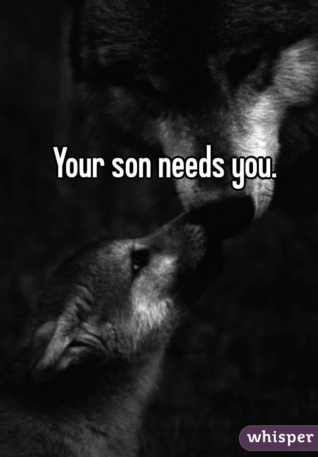 Your son needs you. 