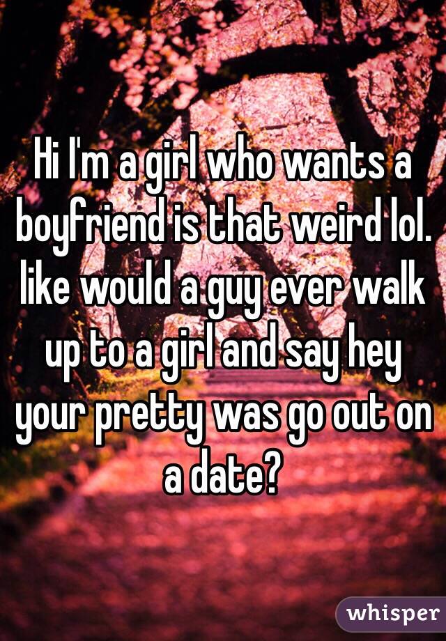 Hi I'm a girl who wants a boyfriend is that weird lol. like would a guy ever walk up to a girl and say hey your pretty was go out on a date?