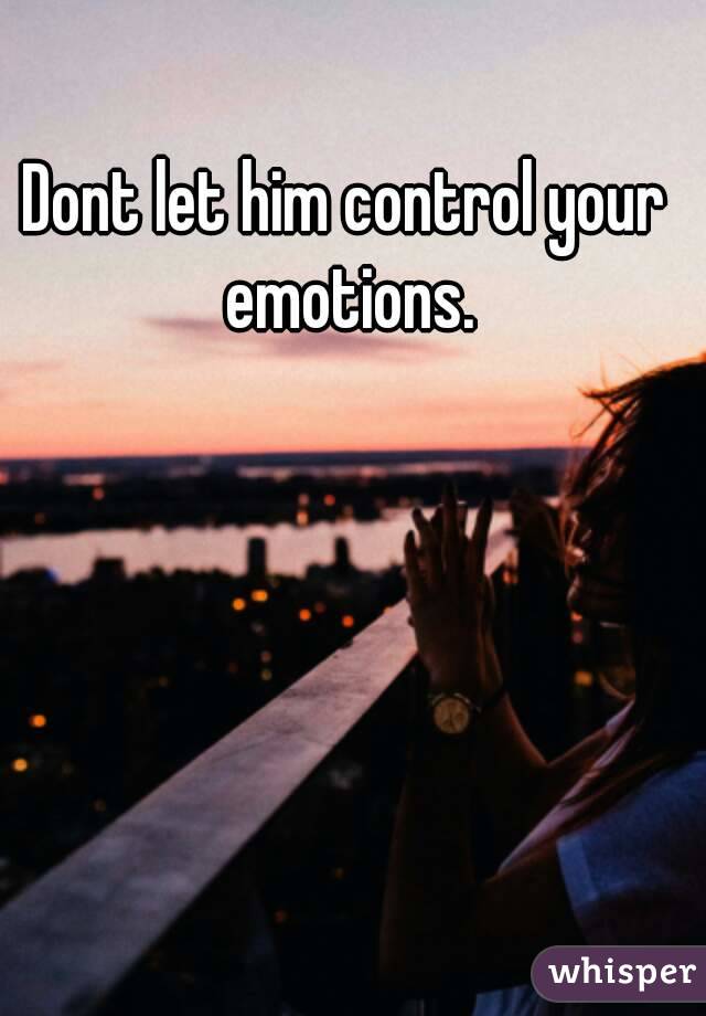 Dont let him control your emotions.