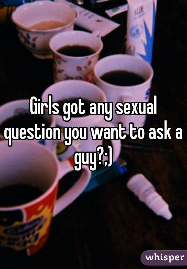 Girls got any sexual question you want to ask a guy?;)