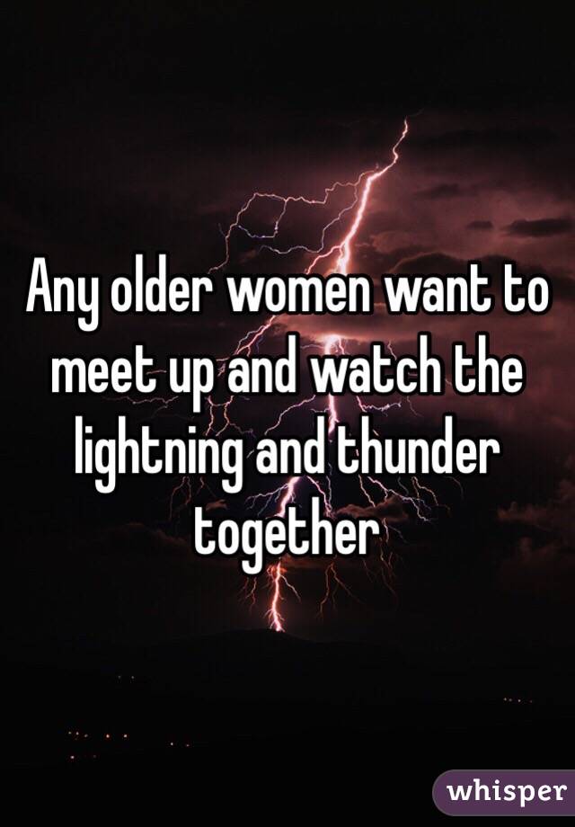 Any older women want to meet up and watch the lightning and thunder together