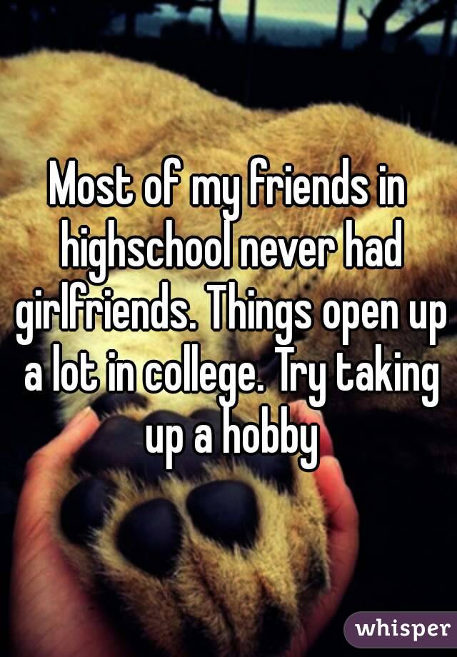 Most of my friends in highschool never had girlfriends. Things open up a lot in college. Try taking up a hobby