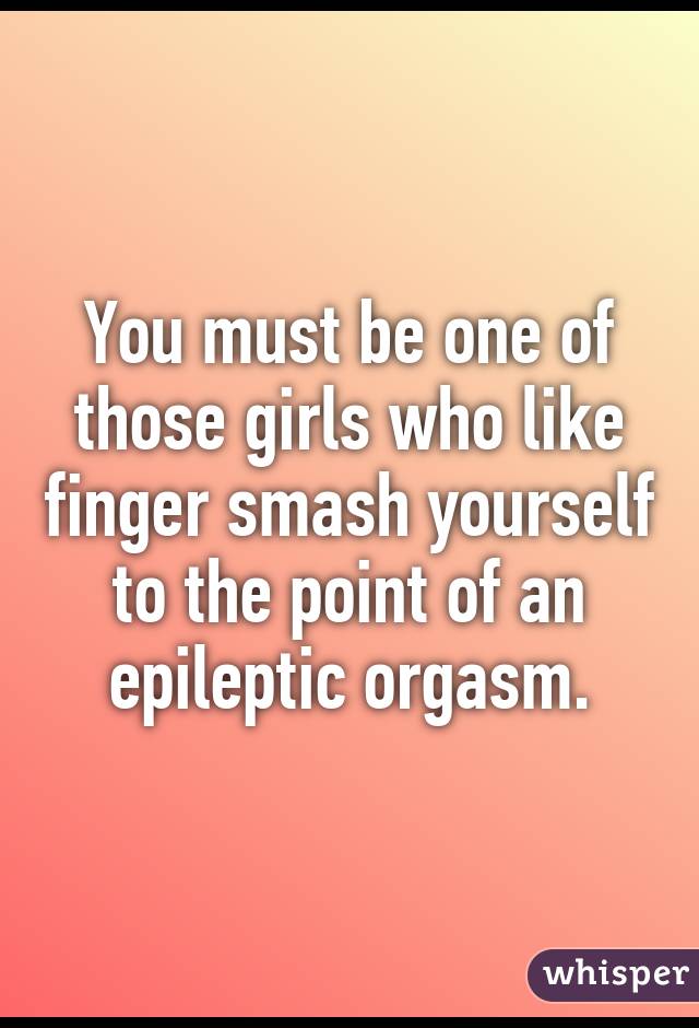 You must be one of those girls who like finger smash yourself to the point of an epileptic orgasm.